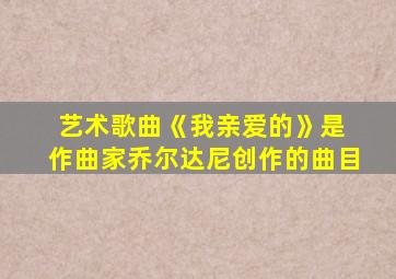 艺术歌曲《我亲爱的》是 作曲家乔尔达尼创作的曲目